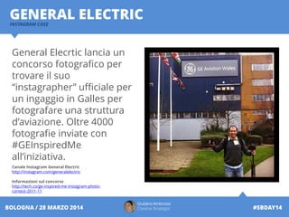 INSTAGRAM CASE
GENERAL ELECTRIC
Giuliano Ambrosio
Creative Strategist #SBDAY14BOLOGNA / 28 MARZO 2014
General Elecrtic lancia un
concorso fotografico per
trovare il suo
“instagrapher” ufficiale per
un ingaggio in Galles per
fotografare una struttura
d’aviazione. Oltre 4000
fotografie inviate con
#GEInspiredMe
all’iniziativa.
Canale Instagram General Electric
http://instagram.com/generalelectric
Informazioni sul concorso
http://tech.co/ge-inspired-me-instagram-photo-
contest-2011-11
 