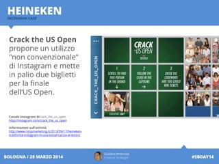 INSTAGRAM CASE
HEINEKEN
Giuliano Ambrosio
Creative Strategist #SBDAY14BOLOGNA / 28 MARZO 2014
Crack the US Open
propone un utilizzo
"non convenzionale"
di Instagram e mette
in palio due biglietti
per la finale
dell‘US Open.
Canale Instagram @crack_the_us_open
http://instagram.com/crack_the_us_open
Informazioni sull’attività
http://www.ninjamarketing.it/2013/09/17/heineken-
trasforma-instagram-in-una-social-caccia-al-tesoro
 