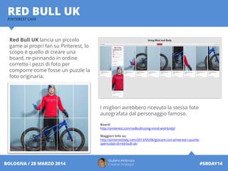 Giuliano Ambrosio
Creative Strategist #SBDAY14BOLOGNA / 28 MARZO 2014
RED BULL UKPINTEREST CASE
Red Bull UK lancia un piccolo
game ai propri fan su Pinterest, lo
scopo è quello di creare una
board, re-pinnando in ordine
corretto i pezzi di foto per
comporre come fosse un puzzle la
foto originaria.
I migliori avrebbero ricevuto la stessa foto
autografata dal personaggio famoso.
Board:
http://pinterest.com/redbull/using-mind-and-body/
Maggiori Info su:
http://pinterestitaly.com/2013/05/06/giocare-con-pinterest-i-puzzle-
spericolati-di-red-bull-uk/
 