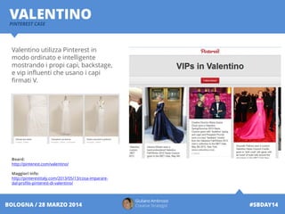 Giuliano Ambrosio
Creative Strategist #SBDAY14BOLOGNA / 28 MARZO 2014
VALENTINOPINTEREST CASE
Valentino utilizza Pinterest in
modo ordinato e intelligente
mostrando i propi capi, backstage,
e vip influenti che usano i capi
firmati V.
Board:
http://pinterest.com/valentino/
Maggiori Info:
http://pinterestitaly.com/2013/05/13/cosa-imparare-
dal-profilo-pinterest-di-valentino/
 