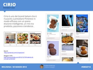 Giuliano Ambrosio
Creative Strategist #SBDAY14BOLOGNA / 28 MARZO 2014
CIRIOPINTEREST CASE
Cirio è uno dei brand Italiani che è
riuuscito a presidiare Pinterest in
modo efficace con un piano
d’azione intelligente, un mix tra
prodotto, passione e tendenze.
Board:
http://pinterest.com/ciriopassion/
Maggiori Info:
http://pinterestitaly.com/2012/12/19/il-talento-di-
cirio-per-pinterest/
 