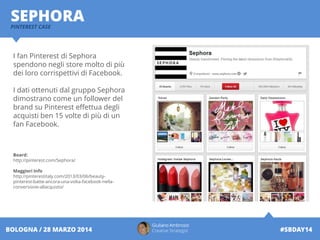 Giuliano Ambrosio
Creative Strategist #SBDAY14BOLOGNA / 28 MARZO 2014
SEPHORAPINTEREST CASE
I fan Pinterest di Sephora
spendono negli store molto di più
dei loro corrispettivi di Facebook.
I dati ottenuti dal gruppo Sephora
dimostrano come un follower del
brand su Pinterest effettua degli
acquisti ben 15 volte di più di un
fan Facebook.
Board:
http://pinterest.com/Sephora/
Maggiori Info
http://pinterestitaly.com/2013/03/06/beauty-
pinterest-batte-ancora-una-volta-facebook-nella-
conversione-allacquisto/
 