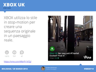 Giuliano Ambrosio
Creative Strategist #SBDAY14BOLOGNA / 28 MARZO 2014
XBOX UKVINE CASE
XBOX utilizza lo stile
in stop-motion per
creare una
sequenza originale
in un paesaggio
reale.
https://vine.co/v/MbrPr1ItTJj/
 