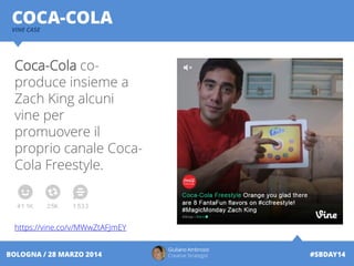 Giuliano Ambrosio
Creative Strategist #SBDAY14BOLOGNA / 28 MARZO 2014
COCA-COLAVINE CASE
Coca-Cola co-
produce insieme a
Zach King alcuni
vine per
promuovere il
proprio canale Coca-
Cola Freestyle.
https://vine.co/v/MWwZtAFJmEY
 
