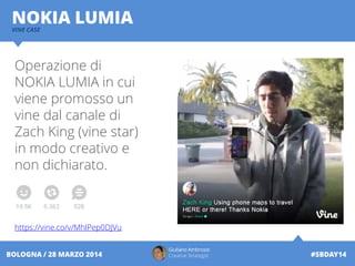 Operazione di
NOKIA LUMIA in cui
viene promosso un
vine dal canale di
Zach King (vine star)
in modo creativo e
non dichiarato.
https://vine.co/v/MhlPep0DJVu
Giuliano Ambrosio
Creative Strategist #SBDAY14BOLOGNA / 28 MARZO 2014
NOKIA LUMIAVINE CASE
 