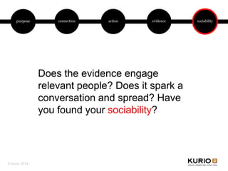 purpose connection action evidence sociability
Does the evidence engage
relevant people? Does it spark a
conversation and spread? Have
you found your sociability?
© Kurio 2014