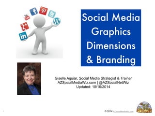 Social Media 
Graphics 
Dimensions 
& Branding 
Giselle Aguiar, Social Media Strategist & Trainer 
AZSocialMediaWiz.com | @AZSocialNetWiz 
Updated: 10/10/2014 
1 © 2014 AZSocialMediaWiz.com 1 
 