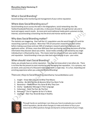 DanyaShea Digital Marketing ©
www.danyashea.com 
 
 
What is Social Branding? 
Social branding is the monitoring and management of your online reputation. 
 
Where does Social Branding occur? 
Social branding occurs across the web in the blogosphere, social networking sites like 
Twitter/Facebook/Flickr/etc, on web sites, in discussion threads, through banner ads and in 
local and organic search results.  As more print and traditional media point customers to the 
Internet, social branding is branching into the brick‐and‐mortar world as well. 
 
Why does Social Branding matter? 
The statistics are staggering.  Over half the U.S. population uses the word Google as a verb for 
researching a person or product.  More than 75% of consumers research a product online 
before making a purchase and over 40% of employers research potential employees and 
applicants online.  Of these, more than 90% base their purchasing and hiring decisions off of the 
information they discover about you online.  Social media content is not owned by any single 
individual but is influenced by many.  This means total loss of control over your public image 
and reputation.  Social branding is how you take back what belongs to you ‐ your voice.  
 
When should I start Social Branding? 
Likely, you already have an online reputation.  You may not know what it, but others do.  There 
is no time like the present to start monitoring and managing that reputation.  It is a process, not 
an event, and a journey of a thousand miles begins with a single step.  It is a fun, rewarding and 
enriching experience when you understand Social Branding! 
 
There are 7 Keys to Social Branding (identified by TamsenMcMahon.com) 
 
    1. Insight – Know Who You Are & What That Means 
    2. Identity – Be Who You Are & Become What You Want To Be 
    3. Resonance – Know Whom You Serve & Why They Care 
    4. Clarity – Speak Your Message In Their Language 
    5. Coherence  ‐ Look The Part, Be The Part 
    6. Relevance – Put It Together & Put It To Work 
    7. Leverage – Own Your Brand & Keep It Healthy 
          
          
                 
                Through hands‐on workshops I can show you how to evaluate your current 
                 online reputation, decide what changes to make and where to focus your 
                 resources to effect positive change and dynamic enhancement of your image.  
 