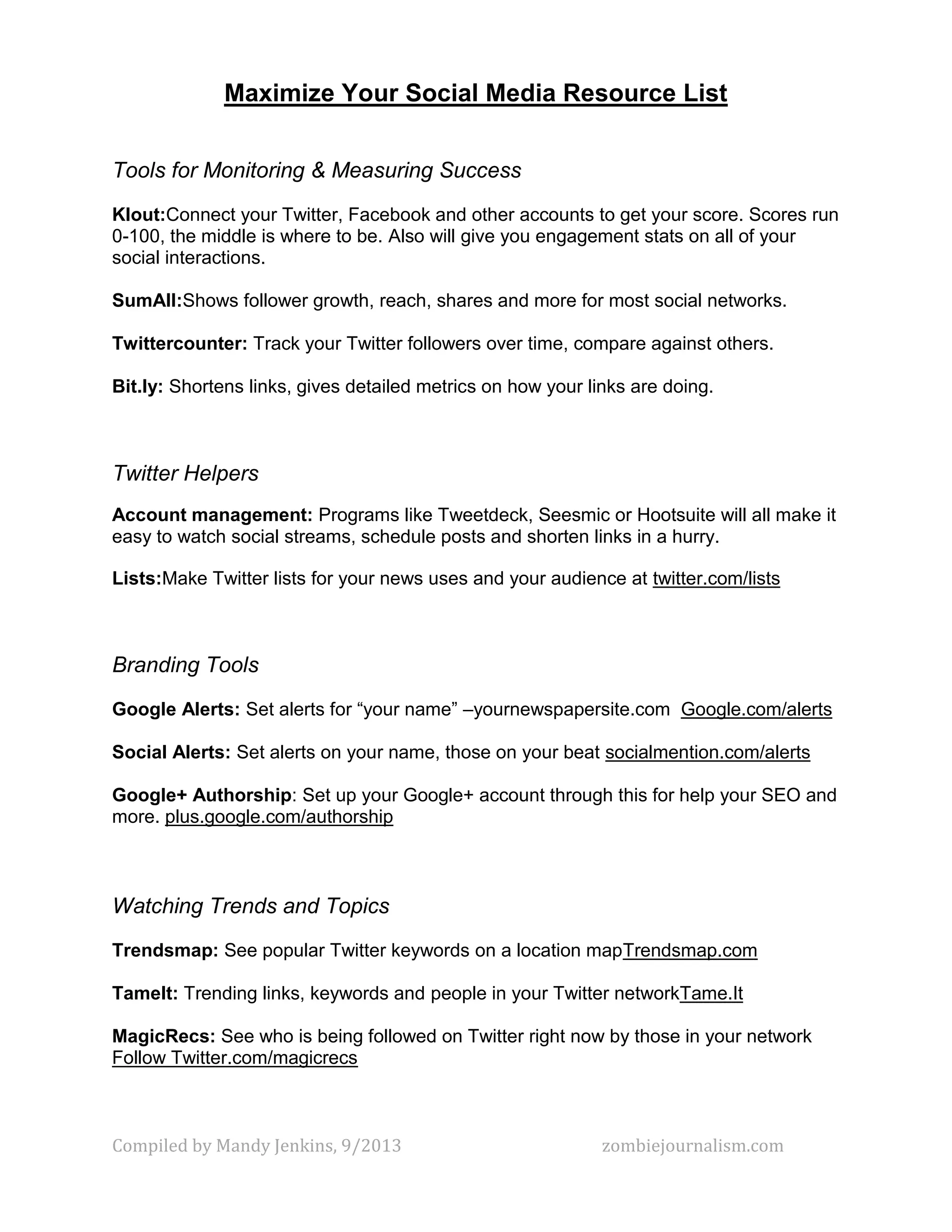 Maximize Your Social Media Resource List
Tools for Monitoring & Measuring Success
Klout:Connect your Twitter, Facebook and other accounts to get your score. Scores run
0-100, the middle is where to be. Also will give you engagement stats on all of your
social interactions.
SumAll:Shows follower growth, reach, shares and more for most social networks.
Twittercounter: Track your Twitter followers over time, compare against others.
Bit.ly: Shortens links, gives detailed metrics on how your links are doing.
Twitter Helpers
Account management: Programs like Tweetdeck, Seesmic or Hootsuite will all make it
easy to watch social streams, schedule posts and shorten links in a hurry.
Lists:Make Twitter lists for your news uses and your audience at twitter.com/lists
Branding Tools
Google Alerts: Set alerts for “your name” –yournewspapersite.com Google.com/alerts
Social Alerts: Set alerts on your name, those on your beat socialmention.com/alerts
Google+ Authorship: Set up your Google+ account through this for help your SEO and
more. plus.google.com/authorship
Watching Trends and Topics
Trendsmap: See popular Twitter keywords on a location mapTrendsmap.com
TameIt: Trending links, keywords and people in your Twitter networkTame.It
MagicRecs: See who is being followed on Twitter right now by those in your network
Follow Twitter.com/magicrecs
Compiled by Mandy Jenkins, 9/2013 zombiejournalism.com