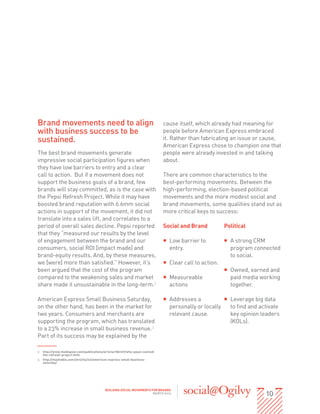 Brand movements need to align                                               cause itself, which already had meaning for
with business success to be                                                 people before American Express embraced
sustained.                                                                  it. Rather than fabricating an issue or cause,
                                                                            American Express chose to champion one that
The best brand movements generate                                           people were already invested in and talking
impressive social participation figures when                                about.
they have low barriers to entry and a clear
call to action. But if a movement does not                                  There are common characteristics to the
support the business goals of a brand, few                                  best-performing movements. Between the
brands will stay committed, as is the case with                             high-performing, election-based political
the Pepsi Refresh Project. While it may have                                movements and the more modest social and
boosted brand reputation with 6.6mm social                                  brand movements, some qualities stand out as
actions in support of the movement, it did not                              more critical keys to success:
translate into a sales lift, and correlates to a
period of overall sales decline. Pepsi reported                             Social and Brand           Political
that they “measured our results by the level
of engagement between the brand and our                                     ƒƒ Low barrier to          ƒƒ A strong CRM
consumers, social ROI [impact made] and                                        entry.                     program connected
brand-equity results. And, by these measures,                                                             to social.
we [were] more than satisfied.” However, it’s                               ƒƒ Clear call to action.
been argued that the cost of the program                                                               ƒƒ Owned, earned and
compared to the weakening sales and market                                  ƒƒ Measureable                paid media working
share made it unsustainable in the long-term.2                                 actions                    together.

American Express Small Business Saturday,                                   ƒƒ Addresses a           ƒƒ Leverage big data
on the other hand, has been in the market for                                  personally or locally    to find and activate
two years. Consumers and merchants are                                         relevant cause.          key opinion leaders
supporting the program, which has translated                                                            (KOLs).
to a 23% increase in small business revenue.3
Part of its success may be explained by the

2	 http://www.mediapost.com/publications/article/186127/why-pepsi-canned-
   the-refresh-project.html
3	 http://mashable.com/2012/03/22/american-express-small-business-
   saturday/




                                                                                                                      10
                                          BUILDING SOCIAL MOVEMENTS FOR BRANDS
                                                                     MARCH 2013
 