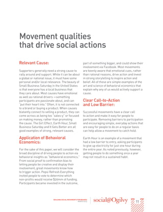 Movement qualities
that drive social actions
Relevant Cause:                                             part of something bigger, and could show their
                                                            involvement via Facebook. Most movements
Supporters generally need a strong cause to                 are keenly aware that emotional cues, rather
rally around and support. While it can be about             than rational reasons, drive action and invest
a global or national issue, it must have some               in strong storytelling to inspire action and
personal and/or local relevance. The beauty of              belief. All of these are simple examples of the
Small Business Saturday in the United States                art and science of behavioral economics that
is that everyone has a local business that                  explain why any of us would actively support a
they care about. Most causes have emotional                 cause.
as well as rational drivers —something
participants are passionate about, and can                  Clear Call-to-Action
“put their heart into.” Often, it is not connected          and Low Barrier:
to a brand or buying a product. When causes
blatantly connect to selling a product, they can            Successful movements have a clear call
come across as being too “sales-y” or focused               to action and make it easy for people to
on making money, rather than promoting                      participate. Removing barriers to participation
the cause. The Girl Effect, Earth Hour, Small               and encouraging simple, everyday actions that
Business Saturday and It Gets Better are all                are easy for people to do on a regular basis
good examples of strong, relevant causes.                   can help allow a movement to catch hold.

Application of Behavioral                                   Earth Hour is an example of a movement that
Economics:                                                  had a low barrier to entry, asking participants
                                                            to give up electricity for just one hour during
For the sake of this paper, we will consider the            the entire year. As noted previously, however,
broad discipline of driving people to action via            getting people to do something once a year
behavioral insights as “behavioral economics.”              may not result in a sustained habit.
From social proof to confirmation bias to
letting people be creative and display their
involvement, great movements know how
to trigger action. Pepsi Refresh Everything
invited people to vote to determine which
non-profits would receive $20mm of funding.
Participants became invested in the outcome,




                                                                                                      11
                            BUILDING SOCIAL MOVEMENTS FOR BRANDS
                                                       MARCH 2013
 