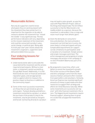 Measureable Actions:                                            may not lead to sales growth, as was the
                                                                case with Pepsi Refresh Project. (One of
Not only do supporters need to know                             the things that helped make The Girl Effect
what goals they are working toward with                         successful is that the Nike brand is not
the movement they have joined, but it is                        readily evident as a sponsor; because the
important for the organizers to be able to                      movement is unbranded, it has a scope and
measure whether the movement has “moved                         vision much larger than athletic gear.)
the needle” in any significant way. The key
performance indicators will vary, depending                 3	 Given the demands on consumers’
on the mission statement of the movement,                      time and attention, the more a brand or
and could be connected to product sales,                       movement can limit barriers to entry, the
social change, or political gain. Being able                   more likely it is that participants will join.
to track year-over-year results allows the                     Complicated requirements for support
movement’s organizers, supporters (and                         can be a hindrance to participation and/
detractors) determine success.                                 or duration of a movement. Simple actions
                                                               and simple messages work best. The
Four enduring lessons for                                      artful management and targeting of simple
movements:                                                     messages and actions in the campaign to
                                                               re-elect President Obama was part of its
1	 Understand and be able to articulate the                    success.
   cause behind the movement and the actions
   required of participants. Without a clear                4	 Be prepared to invest time, effort, and
   vision, a movement cannot succeed (e.g.,                    dollars to assist the movement’s growth.
   Occupy Wall Street). Additionally, it is vital              Part of the success of the Obama 2008
   that brands be clear on financial and brand                 and 2012 campaigns came from the sheer
   reputation goals, and set appropriate                       volume of dollars and work effort involved
   metrics against which to measure the                        from paid staffers and volunteers. Similarly,
   positive impact on business in addition to                  American Express has invested significant
   the community impact.                                       amounts of money in paid media and other
                                                               resources to support their strategy and
2	 Some of the most successful movements                       efforts for Small Business Saturday. While
   are those that are perceived as genuine                     some movements are successful and “go
   and organic. Trying to develop and define a                 viral” with little financial investment, this is
   movement connected to a product, or where                   rare. The biggest brand movements require
   the purchase of the product is key to the                   financial support, allowing them to grow
   movement, may be perceived as inorganic                     on a scale that unsupported movements
   and forced. Connecting directly to a product                cannot.




                                                                                                        12
                            BUILDING SOCIAL MOVEMENTS FOR BRANDS
                                                       MARCH 2013
 