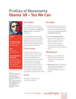 Profiles of Movements
Obama ‘08 – Yes We Can
                                        Description                               Strengths
                                        The “Yes We Can” movement                 ƒƒ Barack Obama became the 44th
                                        became nationally recognized in              president of the United States
                                        the United States during Barack              in an election that saw 130mm
                                        Obama’s 2008 campaign for                    people vote, the most ever in a
                                        president.                                   presidential election.

  Target                                The message was powered by                ƒƒ The Pew Research Center
  US                                    a massive media buy, including               determined the 2008 election
                                        digital and social media, which              was the most racially and
  Sustained Action                      helped harness the grassroots                ethnically diverse in US
  Duration of 2008                      base and generated the largest               history, which reinforces
  election cycle                        voter turnout in US history.                 how successful the Obama
                                                                                     campaign was at attracting new
  Size                                  Call to Action                               voters.
  123.5mm
  social actions                        The desired behavior of this              Weaknesses
                                        movement was to identify and
  Key Engagement                        activate a new group of voters            ƒƒ Detractors point to Obama’s
  Platforms                             who would help fundraise,                    $740mm media spend as a
  YouTube, Social                       campaign, and vote for a leader              major driver of his election
  Networks, Twitter,                    who promised to bring real                   campaign.
  Email, Paid Media                     change. Obama’s campaign
  Spend and in-                         team introduced new forms of              ƒƒ Bloomberg published Obama’s
  game advertising                      technology to fundraising that               spending, which eclipsed the
                                        combined the traditional reach               combined $646.7mm that
                                        of old media with the targeting              Bush/Kerry spent four years
SOURCES:
                                        capabilities of digital/social media.        earlier.
http://mashable.com/2010/12/30/ad-
agency-obama-campaign-purchase/
http://www.barackobama.com/
http://www.k-state.edu/
                                        Cause
actr/2010/12/20/three-simple-
words-a-rhetorical-analysis-of-the-
slogan-_25e2_2580_259cyes-we-
can_25e2_2580_259d-molly-mcguire/
default.htm
                                        Elect Barack Obama to the
http://en.wikipedia.org/wiki/Barack_
Obama_presidential_campaign,_2008
                                        Presidency in 2008.
http://www.slideshare.net/mjmetekohy/
srmguruobama2008012 9sho
rt212338595089952692-1950834
http://www.politico.com/news/
stories/1108/15306.html
http://www.bloomberg.com/apps/
news?pid=newsarchivesid=a
erix76GvmRM




                                                                                                              15
                                          BUILDING SOCIAL MOVEMENTS FOR BRANDS
                                                                     MARCH 2013
 