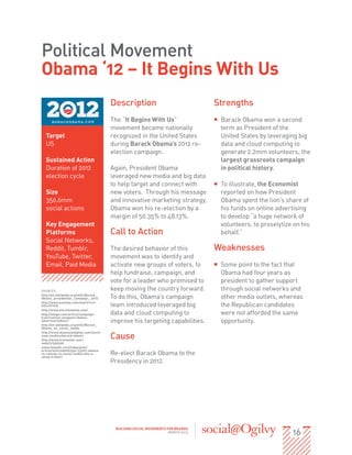 Political Movement
Obama ‘12 – It Begins With Us
                                        Description                              Strengths
                                        The “It Begins With Us”                  ƒƒ Barack Obama won a second
                                        movement became nationally                  term as President of the
  Target                                recognized in the United States             United States by leveraging big
  US                                    during Barack Obama’s 2012 re-              data and cloud computing to
                                        election campaign.                          generate 2.2mm volunteers, the
  Sustained Action                                                                  largest grassroots campaign
  Duration of 2012                      Again, President Obama                      in political history.
  election cycle                        leveraged new media and big data
                                        to help target and connect with          ƒƒ To illustrate, the Economist
  Size                                  new voters. Through his message             reported on how President
  350.6mm                               and innovative marketing strategy,          Obama spent the lion’s share of
  social actions                        Obama won his re-election by a              his funds on online advertising
                                        margin of 50.35% to 48.13%.                 to develop “a huge network of
  Key Engagement                                                                    volunteers, to proselytize on his
  Platforms                             Call to Action                              behalf.”
  Social Networks,
  Reddit, Tumblr,                       The desired behavior of this             Weaknesses
  YouTube, Twitter,                     movement was to identify and
  Email, Paid Media                     activate new groups of voters, to        ƒƒ Some point to the fact that
                                        help fundraise, campaign, and               Obama had four years as
                                        vote for a leader who promised to           president to gather support
SOURCES:                                keep moving the country forward.            through social networks and
http://en.wikipedia.org/wiki/Barack_
Obama_presidential_campaign,_2012       To do this, Obama’s campaign                other media outlets, whereas
http://www.youtube.com/watch?v=f-
VZLvVF1FQ                               team introduced leveraged big               the Republican candidates
http://www.barackobama.com/
http://adage.com/article/campaign-      data and cloud computing to                 were not afforded the same
trail/romney-outspent-obama-
advertise/238241/                       improve his targeting capabilities.         opportunity.
http://en.wikipedia.org/wiki/Barack_
Obama_on_social_media


                                        Cause
http://www.bluestatedigital.com/work/
case-studies/barack-obama
http://www.economist.com/
node/21552590
www.linkedin.com/today/post/
article/20121009061552-33767-obama-
vs-romney-in-social-media-who-s-
using-it-best?
                                        Re-elect Barack Obama to the
                                        Presidency in 2012.




                                                                                                              16
                                         BUILDING SOCIAL MOVEMENTS FOR BRANDS
                                                                    MARCH 2013
 