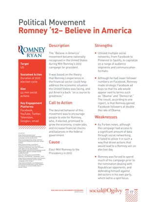 Political Movement
Romney ‘12– Believe in America
                                           Description                              Strengths
                                           The “Believe in America”                 ƒƒ Utilized multiple social
                                           movement became nationally                  networks, from Facebook to
                                           recognized in the United States             Pinterest to Spotify, to capitalize
  Target                                   during Mitt Romney’s 2012                   on a range of audience
  US                                       campaign for president.                     segments and communication
                                                                                       formats.
  Sustained Action                         It was based on the theory
  Duration of 2012                         that Romney’s experience in              ƒƒ Although he had lower follower
  election cycle                           the financial sector could help             numbers on Facebook, Romney
                                           address the economic situation              made strategic Facebook ad
  Size                                     the United States was facing, and           buys so that his ads would
  44 mm social                             put America back “on a course to            appear next to terms such
  actions                                  greatness.”                                 as “Obama” and “Democrat.”
                                                                                       The result, according to one
  Key Engagement                           Call to Action                              report, is that Romney gained
  Platforms                                                                            Facebook followers at double
  Facebook,                                The desired behavior of this                the rate of Obama.
  YouTube, Twitter,                        movement was to encourage
  Television,                              people to vote for Romney,               Weaknesses
  Google+, email                           who, if elected, promised to
                                           grow the economy, create jobs,           ƒƒ As Forbes notes, although
                                           and increase financial checks               the campaign had access to
SOURCES:
                                           and balances in the federal                 a significant amount of data
http://www.nytimes.com/
interactive/2012/10/08/technology/
                                           government                                  through social networking,
campaign-social-media.html
http://campaignstops.blogs.nytimes.                                                    it failed to utilize it in such a
com/2012/11/15/social-and-anti-social-
media/
http://www.forbes.com/sites/
                                           Cause                                       way that drove actions that
markfidelman/2012/11/11/5-ways-
romney-could-have-won-the-election-
                                                                                       would lead to a Romney win on
with-data-social-and-mobile/
http://adage.com/article/campaign-trail/   Elect Mitt Romney to the                    election day.
infographic-obama-romney-social-
media/236798/
http://en.wikipedia.org/wiki/Mitt_
                                           Presidency in 2012.
Romney_presidential_campaign,_2012
http://www.businessinsider.com/winner-
                                                                                    ƒƒ Romney was forced to spend
of-the-obamaromney-social-media-
campaign-2012-9?op=1                                                                   much of his campaign prior to
http://www.linkedin.com/today/post/
article/20121009061552-33767-obama-                                                    the nomination dealing with
vs-romney-in-social-media-who-s-
using-it-best
                                                                                       Republican opponents, and
                                                                                       defending himself against
                                                                                       detractors in his own party,
                                                                                       which led to a split focus.



                                                                                                                   17
                                            BUILDING SOCIAL MOVEMENTS FOR BRANDS
                                                                       MARCH 2013
 