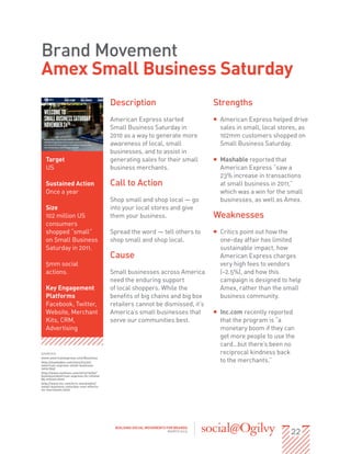 Brand Movement
Amex Small Business Saturday
                                        Description                              Strengths
                                        American Express started                 ƒƒ American Express helped drive
                                        Small Business Saturday in                  sales in small, local stores, as
                                        2010 as a way to generate more              102mm customers shopped on
                                        awareness of local, small                   Small Business Saturday.
                                        businesses, and to assist in
  Target                                generating sales for their small         ƒƒ Mashable reported that
  US                                    business merchants.                         American Express “saw a
                                                                                    23% increase in transactions
  Sustained Action                      Call to Action                              at small business in 2011,”
  Once a year                                                                       which was a win for the small
                                        Shop small and shop local — go              businesses, as well as Amex.
  Size                                  into your local stores and give
  102 million US                        them your business.                      Weaknesses
  consumers
  shopped “small”                       Spread the word — tell others to         ƒƒ Critics point out how the
  on Small Business                     shop small and shop local.                  one-day affair has limited
  Saturday in 2011.                                                                 sustainable impact, how
                                        Cause                                       American Express charges
  5mm social                                                                        very high fees to vendors
  actions.                              Small businesses across America             (~2.5%), and how this
                                        need the enduring support                   campaign is designed to help
  Key Engagement                        of local shoppers. While the                Amex, rather than the small
  Platforms                             benefits of big chains and big box          business community.
  Facebook, Twitter,                    retailers cannot be dismissed, it’s
  Website, Merchant                     America’s small businesses that          ƒƒ Inc.com recently reported
  Kits, CRM,                            serve our communities best.                 that the program is “a
  Advertising                                                                       monetary boom if they can
                                                                                    get more people to use the
                                                                                    card…but there’s been no
SOURCES:                                                                            reciprocal kindness back
www.americanexpress.com/Business
http://mashable.com/2012/03/22/                                                     to the merchants.”
american-express-small-business-
saturday/
http://www.nytimes.com/2012/10/02/
business/american-express-to-refund-
85-million.html
http://www.inc.com/eric-markowitz/
small-business-saturday-real-effects-
on-merchants.html




                                                                                                             22
                                         BUILDING SOCIAL MOVEMENTS FOR BRANDS
                                                                    MARCH 2013
 