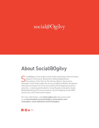 About Social@Ogilvy

S
      ocial@Ogilvy is the largest social media marketing communications
      network in the world. Named 2011 Global Digital/Social
      Consultancy of the Year by The Holmes Report, the practice
leverages social media expertise across all Ogilvy  Mather disciplines,
offering an extensive list of services within the foundational business
solutions – Listening and Analytics; Social Business Solutions; Social
Media Marketing and Communications; Social Shopping; Social CRM;
Social Care; and Conversation Impact.

For more information, visit social.ogilvy.com and connect with
us at www.facebook.com/socialogilvy, www.twitter.com/
socialogilvy, www.slideshare.com/socialogilvy.
 