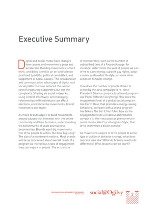 Executive Summary


D
      igital and social media have changed                 of membership, such as the number of
      how causes and movements grow and                    subscribed fans of a Facebook page, for
      accelerate. Building movements is hard               instance, determines the pool of people we can
work, and doing it well is an art and science              drive to save energy, support gay rights, adopt
practiced by NGOs, political candidates, and               a more sustainable lifestyle, or some other
supporters of social causes. The collaboration             action or behavior change.
and communication advantages of digital and
social platforms have reduced the overall                  How does the number of people driven to
cost of organizing supporters, but not the                 action by the 2012 campaign to re-elect
complexity. Sharing via social networks,                   President Obama compare to a brand program
using content effectively, and managing                    like Pepsi Refresh Everything? How does the
relationships with individuals can affect                  engagement level of a global social program
elections, environmental movements, brand                  like Earth Hour, that promotes energy-saving
movements and more.                                        behaviors, compare with a brand program
                                                           like Nike’s The Girl Effect? And how do the
As more brands aspire to build movements                   engagement levels of various movements
around causes that intersect with the online               compare to the most popular phenomena in
community and their business, understanding                social media, like Psy’s Gangnam Style, that
the benchmarks of scale and success                        drive more than a billion actions?
becomes key. Brands want big movements
that drive people to action. But how big is big?           As movements aspire to drive people to some
The size of a movement matters. Most brands                type of action or behavior change, what does
will be as concerned about overall reach of a              success look like? What do brands need to do
program as the various types of engagement                 differently? What lessons can we learn?
they can inspire in people. The actual size




                                                                                                    3
                           BUILDING SOCIAL MOVEMENTS FOR BRANDS
                                                      MARCH 2013
 