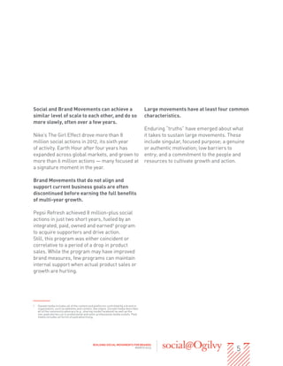 Social and Brand Movements can achieve a                                               Large movements have at least four common
similar level of scale to each other, and do so                                        characteristics.
more slowly, often over a few years.
                                                                                       Enduring “truths” have emerged about what
Nike’s The Girl Effect drove more than 8                                               it takes to sustain large movements. These
million social actions in 2012, its sixth year                                         include singular, focused purpose; a genuine
of activity. Earth Hour after four years has                                           or authentic motivation; low barriers to
expanded across global markets, and grown to                                           entry; and a commitment to the people and
more than 6 million actions — many focused at                                          resources to cultivate growth and action.
a signature moment in the year.

Brand Movements that do not align and
support current business goals are often
discontinued before earning the full benefits
of multi-year growth.

Pepsi Refresh achieved 8 million-plus social
actions in just two short years, fueled by an
integrated, paid, owned and earned1 program
to acquire supporters and drive action.
Still, this program was either coincident or
correlative to a period of a drop in product
sales. While the program may have improved
brand measures, few programs can maintain
internal support when actual product sales or
growth are hurting.




1	   Owned media includes all of the content and platforms controlled by a brand or
     organization, such as websites and content, like videos. Earned media describes
     all of the community advocacy (e.g., sharing inside Facebook) as well as the
     non-paid stories run in professional and semi-professional media outlets. Paid
     media includes all forms of paid advertising.




                                                                                                                               5
                                                BUILDING SOCIAL MOVEMENTS FOR BRANDS
                                                                           MARCH 2013
 