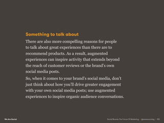 We Are Social
Something to talk about
There are also more compelling reasons for people
to talk about great experiences than there are to
recommend products. As a result, augmented
experiences can inspire activity that extends beyond
the reach of customer reviews or the brand’s own
social media posts.
So, when it comes to your brand’s social media, don’t
just think about how you’ll drive greater engagement
with your own social media posts; use augmented
experiences to inspire organic audience conversations.
Social Brands: The Future Of Marketing • @wearesocialsg • 105
 
