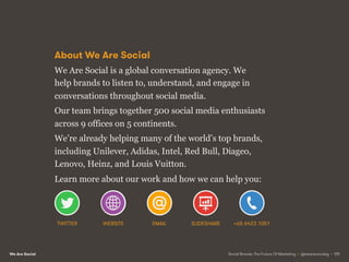 We Are Social
About We Are Social
We Are Social is a global conversation agency. We
help brands to listen to, understand, and engage in
conversations throughout social media.
Our team brings together 500 social media enthusiasts
across 9 offices on 5 continents.
We’re already helping many of the world’s top brands,
including Unilever, Adidas, Intel, Red Bull, Diageo,
Lenovo, Heinz, and Louis Vuitton.
Learn more about our work and how we can help you:
Social Brands: The Future Of Marketing • @wearesocialsg • 125
TWITTER WEBSITE EMAIL SLIDESHARE +65 6423 1051
 