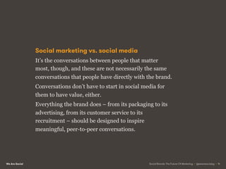 We Are Social
Social marketing vs. social media
It’s the conversations between people that matter
most, though, and these are not necessarily the same
conversations that people have directly with the brand.
Conversations don’t have to start in social media for
them to have value, either.
Everything the brand does – from its packaging to its
advertising, from its customer service to its
recruitment – should be designed to inspire
meaningful, peer-to-peer conversations.
Social Brands: The Future Of Marketing • @wearesocialsg • 14
 