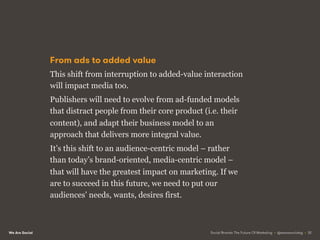 We Are Social
From ads to added value
This shift from interruption to added-value interaction
will impact media too.
Publishers will need to evolve from ad-funded models
that distract people from their core product (i.e. their
content), and adapt their business model to an
approach that delivers more integral value.
It’s this shift to an audience-centric model – rather
than today’s brand-oriented, media-centric model –
that will have the greatest impact on marketing. If we
are to succeed in this future, we need to put our
audiences’ needs, wants, desires first.
Social Brands: The Future Of Marketing • @wearesocialsg • 32
 