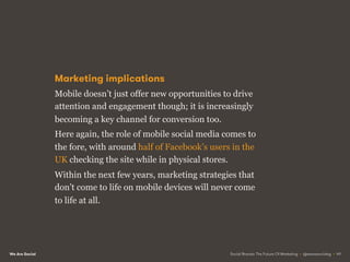 We Are Social
Marketing implications
Mobile doesn’t just offer new opportunities to drive
attention and engagement though; it is increasingly
becoming a key channel for conversion too.
Here again, the role of mobile social media comes to
the fore, with around half of Facebook’s users in the
UK checking the site while in physical stores.
Within the next few years, marketing strategies that
don’t come to life on mobile devices will never come
to life at all.
Social Brands: The Future Of Marketing • @wearesocialsg • 49
 