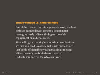 We Are Social
Single-minded vs. small-minded
One of the reasons why this approach is rarely the best
option is because lowest-common-denominator
messaging rarely delivers the highest possible
engagement or audience value.
The challenge is that single-minded communications
are only designed to convey that single message, and
that’s only efficient if conveying that single message
will successfully establish the total desired
understanding across the whole audience.
Social Brands: The Future Of Marketing • @wearesocialsg • 73
 