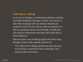 We Are Social
Listening vs. asking
As we saw in Chapter 3, marketing is all about creating
mutually beneficial exchanges of value. The nature of
that value exchange will vary between brands and
audiences and over time, but in order for marketers to
deliver maximum value to their brands, it holds that
they need to understand what that value looks like to
their audiences.
This isn’t just a case of asking people what they want,
though; as Steve Jobs astutely pointed out,
“It’s really hard to design products by focus groups.
A lot of times, people don’t know what they want
until you show it to them.”
Social Brands: The Future Of Marketing • @wearesocialsg • 83
 