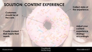 @azeckman #SocialBrand17
SOLUTION: CONTENT EXPERIENCE
Create content
that meets their
needs.
Customers
should be at
the core.
Adjust your
content
experience
strategy
accordingly.
Collect data of
the experience.
 