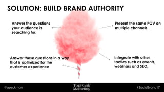 @azeckman #SocialBrand17
Present the same POV on
multiple channels.
Answer the questions
your audience is
searching for.
Answer these questions in a way
that is optimized for the
customer experience
Integrate with other tactics
such as events, webinars
and SEO.
SOLUTION: BUILD BRAND AUTHORITY
 