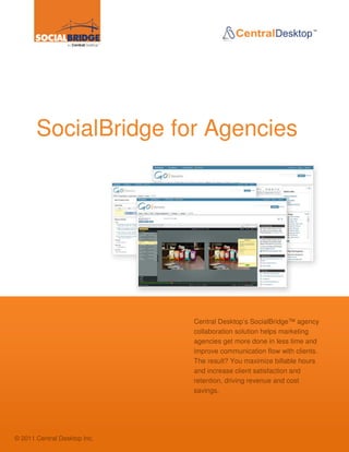 SocialBridge for Agencies




                                                          Central Desktop’s SocialBridge™ agency
                                                          collaboration solution helps marketing
                                                          agencies get more done in less time and
                                                          improve communication flow with clients.
                                                          The result? You maximize billable hours
                                                          and increase client satisfaction and
                                                          retention, driving revenue and cost
                                                          savings.

         www.socialbridgemarketing.com | 1-866-692-1649                              | PAGE 1
         © 2011 Central Desktop Inc


© 2011 Central Desktop Inc.
 