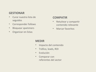 GESTIONAR
•   Curar nuestra lista de              COMPATIR
    seguidos                            •   Retuitear y compartir
•   Corresponder follows                    contenido relevante
•   Bloquear spammers                   •   Marcar favoritos
•   Organizar en listas


                         MEDIR
                         •   Impacto del contenido
                         •   Tráfico, leads, ROI
                         •   Evolución
                         •   Comparar con
                             referentes del sector
 