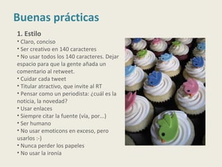 Buenas prácticas
1. Estilo
• Claro, conciso
• Ser creativo en 140 caracteres
• No usar todos los 140 caracteres. Dejar
espacio para que la gente añada un
comentario al retweet.
• Cuidar cada tweet
• Titular atractivo, que invite al RT
• Pensar como un periodista: ¿cuál es la
noticia, la novedad?
• Usar enlaces
• Siempre citar la fuente (vía, por...)
• Ser humano
• No usar emoticons en exceso, pero
usarlos :-)
• Nunca perder los papeles
• No usar la ironía
 