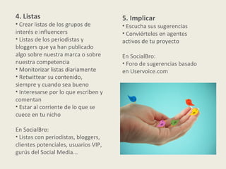 4. Listas                             5. Implicar
• Crear listas de los grupos de       • Escucha sus sugerencias
interés e influencers                 • Conviérteles en agentes
• Listas de los periodistas y         activos de tu proyecto
bloggers que ya han publicado
algo sobre nuestra marca o sobre      En SocialBro:
nuestra competencia                   • Foro de sugerencias basado
• Monitorizar listas diariamente      en Uservoice.com
• Retwittear su contenido,
siempre y cuando sea bueno
• Interesarse por lo que escriben y
comentan
• Estar al corriente de lo que se
cuece en tu nicho

En SocialBro:
• Listas con periodistas, bloggers,
clientes potenciales, usuarios VIP,
gurús del Social Media...
 