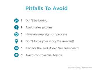 Pitfalls To Avoid
1. Don’t be boring
2. Avoid sales pitches  
3. Have an easy sign-off process  
4. Don’t force your story. Be relevant!
5. Plan for the end. Avoid ‘success death’
6. Avoid controversial topics
@javierburon / #smlondon
 