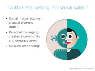 Twitter Marketing Personalisation
• Social media requires
a social element
(duh..)
• Personal messaging
creates a community,
and engages users.
• No auto-responding!
@javierburon / #smlondon
 