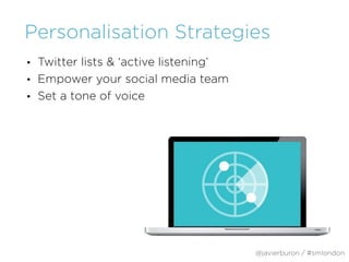 Personalisation Strategies
• Twitter lists & ‘active listening’
• Empower your social media team
• Set a tone of voice
@javierburon / #smlondon
 