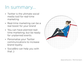 In summary…
• Twitter is the ultimate social
media tool for real-time
marketing
• Real-time marketing can be a
real boost for your brand
• You can have planned real-
time marketing, but be ready
for unplanned events
• Personalise your Twitter
communications to increase
brand loyalty.
• SocialBro can help you with
that ;)
@javierburon / #smlondon
 