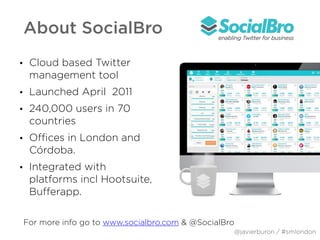 About SocialBro
• Cloud based Twitter
management tool
• Launched April 2011
• 240,000 users in 70
countries
• Offices in London and
Córdoba.
• Integrated with
platforms incl Hootsuite,
Bufferapp.
For more info go to www.socialbro.com & @SocialBro
@javierburon / #smlondon
 