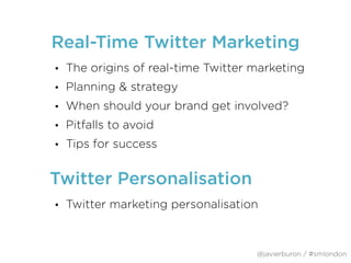 Real-Time Twitter Marketing
• The origins of real-time Twitter marketing
• Planning & strategy
• When should your brand get involved?
• Pitfalls to avoid
• Tips for success
@javierburon / #smlondon
• Twitter marketing personalisation
Twitter Personalisation
 