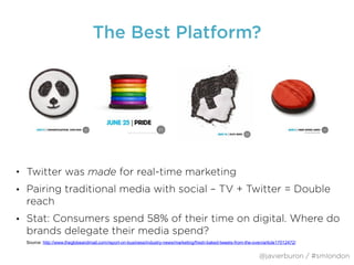 The Best Platform?
• Twitter was made for real-time marketing
• Pairing traditional media with social – TV + Twitter = Double
reach
• Stat: Consumers spend 58% of their time on digital. Where do
brands delegate their media spend?
@javierburon / #smlondon
Source: http://www.theglobeandmail.com/report-on-business/industry-news/marketing/fresh-baked-tweets-from-the-oven/article17012472/
 