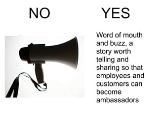 NO    YES
     Word of mouth
     and buzz, a
     story worth
     telling and
     sharing so that
     employees and
     customers can
     become
     ambassadors
 
