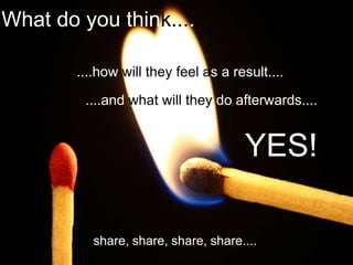 What do you think.....

        ....how will they feel as a result....
         ....and what will they do afterwards....


                                      YES!

           share, share, share, share....
 