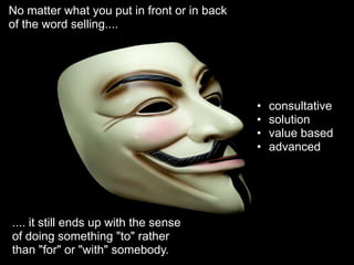 No matter what you put in front or in back
of the word selling....




                                             •   consultative
                                             •   solution
                                             •   value based
                                             •   advanced




.... it still ends up with the sense
of doing something "to" rather
than "for" or "with" somebody.
 