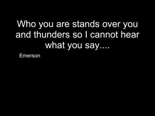 Who you are stands over you
and thunders so I cannot hear
       what you say....
Emerson
 