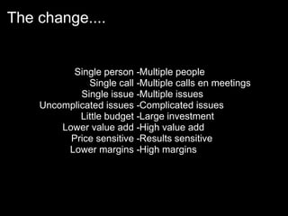 The change....


          Single person -Multiple people
              Single call -Multiple calls en meetings
            Single issue -Multiple issues
    Uncomplicated issues -Complicated issues
            Little budget -Large investment
        Lower value add -High value add
          Price sensitive -Results sensitive
         Lower margins -High margins
 