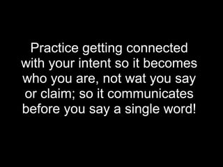 Practice getting connected
with your intent so it becomes
who you are, not wat you say
or claim; so it communicates
before you say a single word!
 