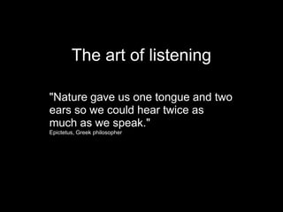 The art of listening

"Nature gave us one tongue and two
ears so we could hear twice as
much as we speak."
Epictetus, Greek philosopher
 